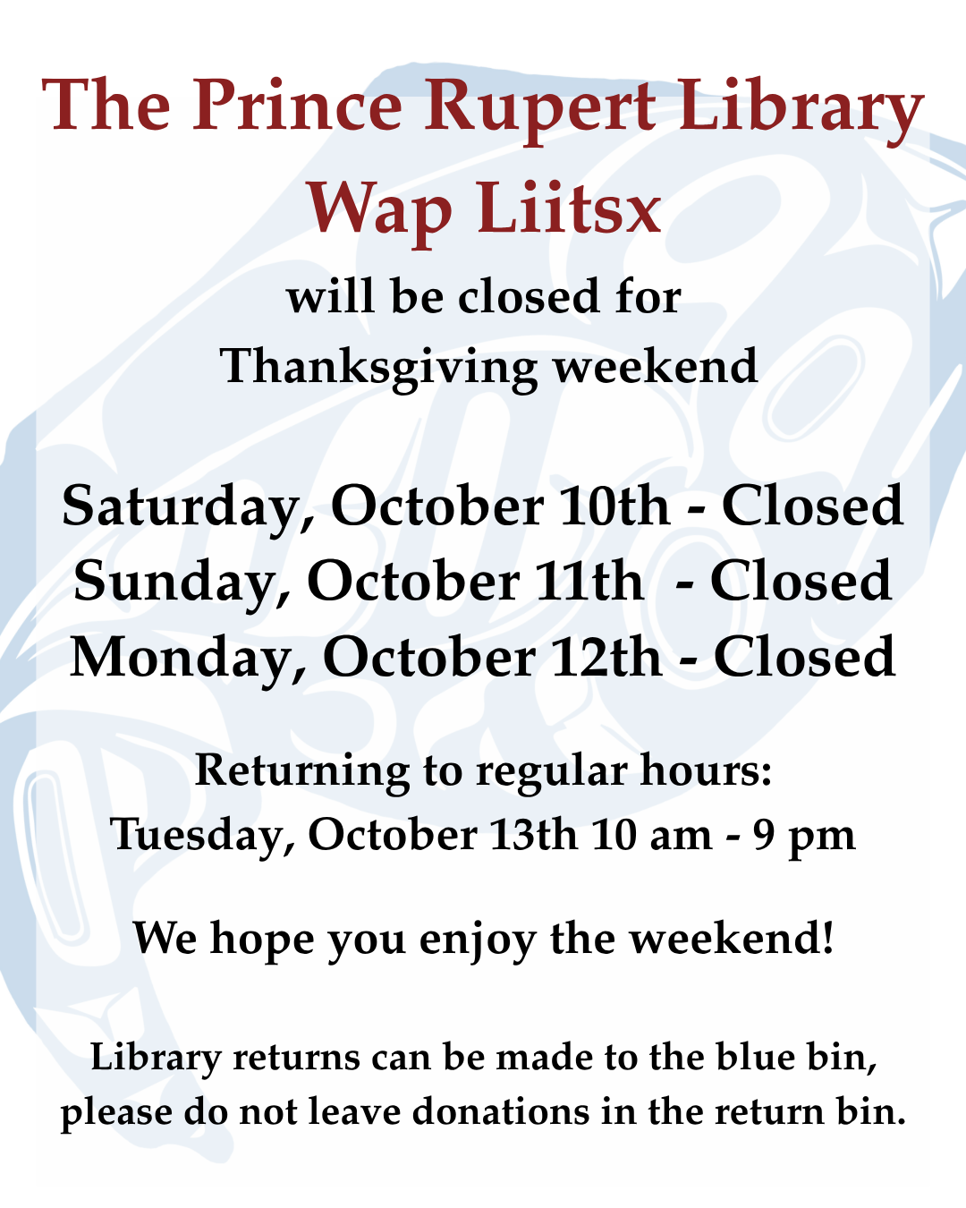 The Prince Rupert Library, Wap Liitsx, will be closed for Thanksgiving weekend: Saturday October 10, Sunday October 11 and Monday October 12. Returning to regular hours Tuesday, October 13, 10 am to 9 pm.