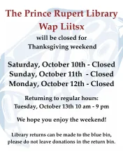 The Prince Rupert Library, Wap Liitsx, will be closed for Thanksgiving weekend: Saturday October 10, Sunday October 11 and Monday October 12. Returning to regular hours Tuesday, October 13, 10 am to 9 pm.